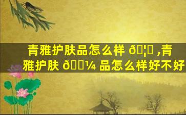 青雅护肤品怎么样 🦆 ,青雅护肤 🌼 品怎么样好不好
